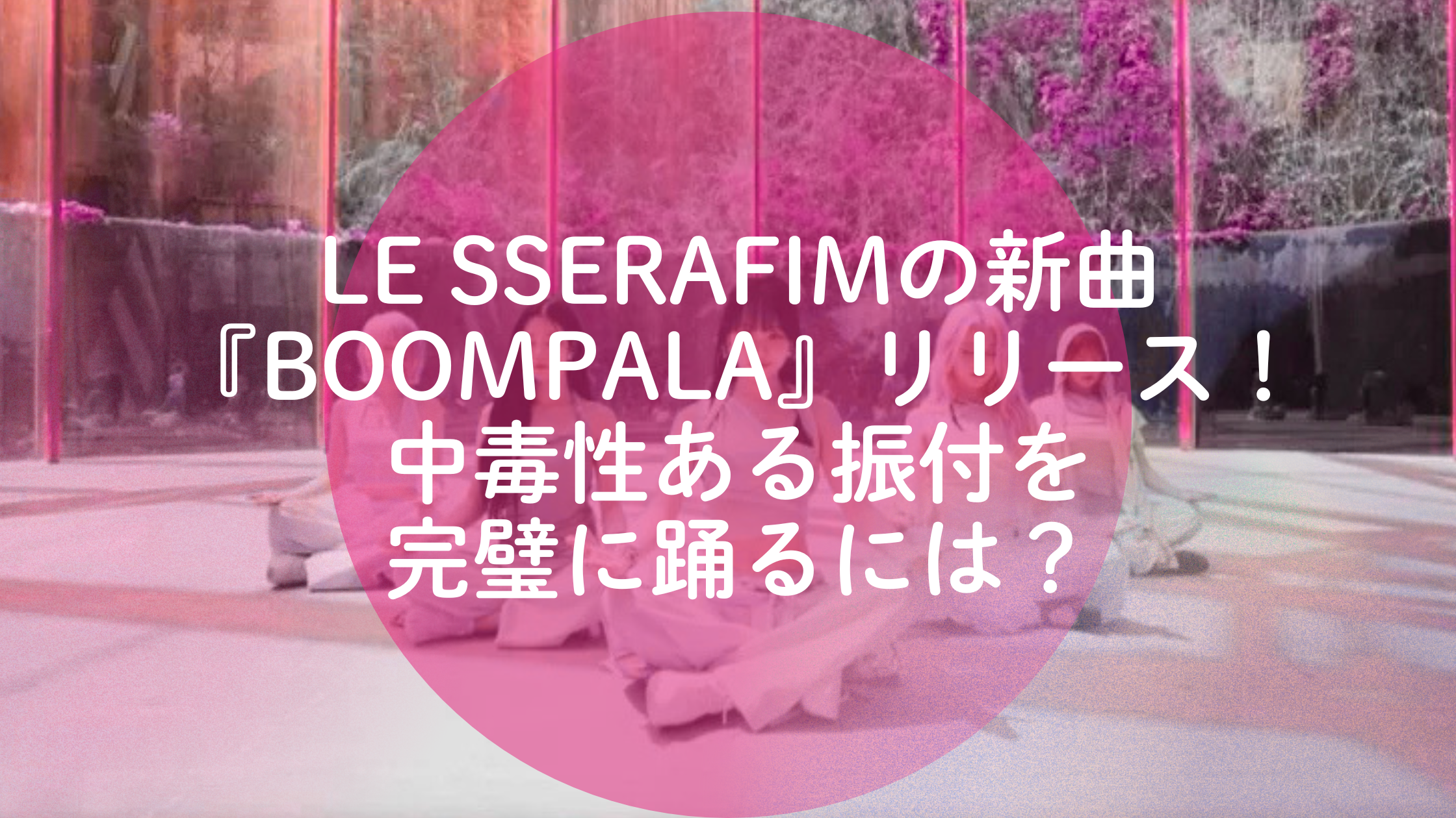 LE SSERAFIMの新曲『BOOMPALA』リリース！中毒性ある振付を完璧に踊るには？